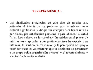 TERAPIA MUSICAL Las finalidades principales de este tipo de terapia son, estimular el interés de los pacientes por la música como cultural significativa y dirigir sus energías para hacer música por placer, por satisfacción personal, o para afianzar su salud física. Los valores de la socialización residen en el placer de estar juntos y aprender a compartir con otros las experiencias estéticas. El sentido de realización y la percepción del propio valor fortifican el yo, mientras que la disciplina de pertenecer a un grupo exige organización personal y el reconocimiento y aceptación de metas realistas. 