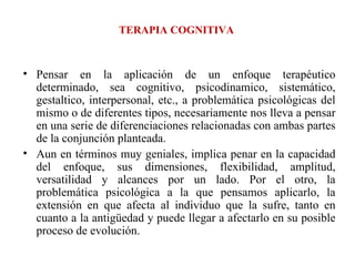 TERAPIA COGNITIVA Pensar en la aplicación de un enfoque terapéutico determinado, sea cognitivo, psicodinamico, sistemático, gestaltico, interpersonal, etc., a problemática psicológicas del mismo o de diferentes tipos, necesariamente nos lleva a pensar en una serie de diferenciaciones relacionadas con ambas partes de la conjunción planteada. Aun en términos muy geniales, implica penar en la capacidad del enfoque, sus dimensiones, flexibilidad, amplitud, versatilidad y alcances por un lado. Por el otro, la problemática psicológica a la que pensamos aplicarlo, la extensión en que afecta al individuo que la sufre, tanto en cuanto a la antigüedad y puede llegar a afectarlo en su posible proceso de evolución. 