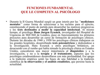 FUNCIONES FUNDAMENTAL  QUE LE COMPETEN AL PSICÓLOGO   Durante la II Guerra Mundial surgió un gran interés por las  ´´mediciones mentales´´  como forma de seleccionar a los reclutas para el ejército, constituyendo el punto de partida para desarrollar las matrices progresivas y los  tests destinados a medir la capacidad intelectual . Al mismo tiempo, el psicólogo  Hans Jurgen Eysenck , investigador del Hospital de Urgencias de Mill Hill de Londres, puso en funcionamiento los primeros proyectos para desarrollar un curso de formación de psicólogos clínicos. Durante las décadas de 1940 y 1950 los psicólogos clínicos trabajaron en los grandes hospitales, desarrollando  tests psicométricos  y dedicándose a la investigación. Hans Eysenck y otros psicólogos británicos, en desacuerdo con el rumbo que había tomado la psicología clínica en Estados Unidos, concedieron una mayor importancia al  diagnóstico  y a la investigación, y no a la  terapia y el tratamiento , aspectos que los psicólogos estadounidenses desarrollaron con más profundidad. Ese apego a la tradición empírica sentó las bases de una fidelidad a la tradición científica de  la observación y el análisis estadístico , que persiste hasta la actualidad. 