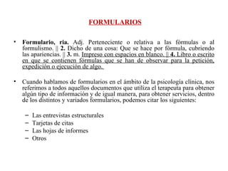 FORMULARIOS Formulario, ria.  Adj. Perteneciente o relativa a las fórmulas o al formulismo. ||  2.  Dicho de una cosa: Que se hace por fórmula, cubriendo las apariencias. ||  3.  m.  Impreso con espacios en blanco. ||  4.  Libro o escrito en que se contienen fórmulas que se han de observar para la petición, expedición o ejecución de algo.  Cuando hablamos de formularios en el ámbito de la psicología clínica, nos referimos a todos aquellos documentos que utiliza el terapeuta para obtener algún tipo de información y de igual manera, para obtener servicios, dentro de los distintos y variados formularios, podemos citar los siguientes: Las entrevistas estructurales Tarjetas de citas Las hojas de informes Otros 