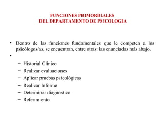 FUNCIONES PRIMORDIALES  DEL DEPARTAMENTO DE PSICOLOGIA Dentro de las funciones fundamentales que le competen a los psicólogos/as, se encuentran, entre otras: las enunciadas más abajo.   Historial Clínico Realizar evaluaciones Aplicar pruebas psicológicas Realizar Informe Determinar diagnostico Referimiento 