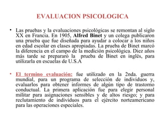 EVALUACION PSICOLOGICA    Las pruebas y la evaluaciones psicológicas se remontan al siglo XX en Francia. En 1905,  Alfred Binet  y un colega publicaron una prueba que fue diseñada para ayudar a colocar a los niños en edad escolar en clases apropiadas. La prueba de Binet marcó la diferencia en el campo de la medición psicológica. Diez años más tarde se prepararó la  prueba de Binet en inglés, para utilizarla en escuelas de U.S.A  El termino evaluación:   fue utilizado en la 2nda. guerra mundial, para un programa de selección de individuos y, evaluarlos para obtener informes de algún tipo de trastorno conductual. La primera aplicación fue para elegir personal militar para asignaciones sensibles y de altos riesgo; y para reclutamiento de individuos para el ejército norteamericano para las operaciones especiales.  