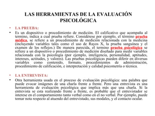 LAS HERRAMIENTAS DE LA EVALUACIÓN PSICOLÓGICA       LA PRUEBA: Es un dispositivo o procedimiento de medición. El calificativo que acompaña al termino, indica a cual prueba refiere. Considérese por ejemplo, el término  prueba médica , se refiere a un procedimiento de medición relacionada con la medicina (incluyendo variables tales como el uso de Rayos X, la prueba sanguínea y el examen de los reflejos.) De manera parecida, el termino  prueba psicológica   se refiere a un dispositivo o procedimiento de medición diseñado para medir variables relacionada con la psicología (por ejemplo, inteligencia, personalidad, aptitudes, intereses, actitudes, y valores). Las pruebas psicológicas pueden diferir en diversas variables como contenido, formato, procedimientos de administración, procedimiento de calificación, e interpretación y calidad psicometría o técnica. LA ENTREVISTA: Otra herramienta usada en el proceso de evaluación psicológica: una palabra que puede evocar imágenes de una charla frente a frente. Pero una entrevista es una herramienta de evaluación psicológica que implica más que una charla. Si la entrevista se esta realizando frente a frente, es probable que el entrevistador se interese en el comportamiento tanto verbal como en el no verbal. Por ejemplo, puede tomar nota respecto al atuendo del entrevistado, sus modales, y el contacto ocular.  
