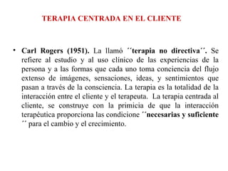 TERAPIA CENTRADA EN EL CLIENTE Carl Rogers (1951).  La llamó  ´´terapia no directiva´´.  Se refiere al estudio y al uso clínico de las experiencias de la persona y a las formas que cada uno toma conciencia del flujo extenso de imágenes, sensaciones, ideas, y sentimientos que pasan a través de la consciencia. La terapia es la totalidad de la interacción entre el cliente y el terapeuta.  La terapia centrada al cliente, se construye con la primicia de que la interacción terapéutica proporciona las condicione  ´´necesarias y suficiente´´  para el cambio y el crecimiento. 
