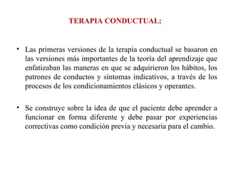 TERAPIA CONDUCTUAL: Las primeras versiones de la terapia conductual se basaron en las versiones más importantes de la teoría del aprendizaje que enfatizaban las maneras en que se adquirieron los hábitos, los patrones de conductos y síntomas indicativos, a través de los procesos de los condicionamientos clásicos y operantes.  Se construye sobre la idea de que el paciente debe aprender a funcionar en forma diferente y debe pasar por experiencias correctivas como condición previa y necesaria para el cambio. 