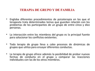TERAPIA DE GRUPO Y DE FAMILIA Engloba diferentes procedimientos de psicoterapia en los que el terapeuta trata determinados temas que guardan relación con los problemas de los participantes de un grupo de entre cinco y diez personas.  La interacción entre los miembros del grupo es la principal fuente para solucionar los conflictos existentes.  Toda terapia de grupo lleva a cabo procesos de dinámicas de grupos que utiliza para ensayar diferentes conductas.  La terapia de grupo ofrece además la posibilidad de probar nuevas formas de conducta en el grupo y comparar las reacciones individuales con las de los otros miembros. 