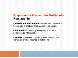 Etapas en la Producción Multimedia
Realización
- Niveles de Interacción: cómo se va a relacionar el
usuario con el producto final. Márgenes de acción.

- Multimedia: cómo voy a integrar los recursos
audiovisuales y textuales.

- Hipertextualidad: cómo voy a vincular distintos
elementos propios y ajenos al multimedia.
 