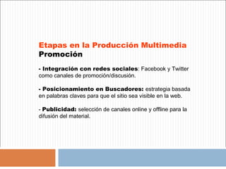 Etapas en la Producción Multimedia
Promoción
- Integración con redes sociales: Facebook y Twitter
como canales de promoción/discusión.

- Posicionamiento en Buscadores: estrategia basada
en palabras claves para que el sitio sea visible en la web.

- Publicidad: selección de canales online y offline para la
difusión del material.
 