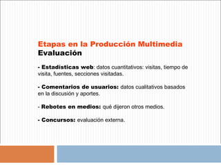 Etapas en la Producción Multimedia
Evaluación
- Estadísticas web: datos cuantitativos: visitas, tiempo de
visita, fuentes, secciones visitadas.

- Comentarios de usuarios: datos cualitativos basados
en la discusión y aportes.

- Rebotes en medios: qué dijeron otros medios.

- Concursos: evaluación externa.
 