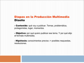 Etapas en la Producción Multimedia
Diseño
- Contenido: qué voy a publicar. Temas, problemática,
protagonistas, lugar, momentos.

- Objetivo: por qué quiero publicar ese tema. Y por qué elijo
el formato multimedia.

- Hipótesis: conocimientos previos -> posibles respuestas,
resoluciones.
 