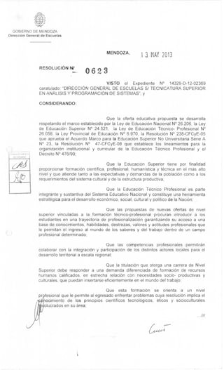 GOBIERNO DE MENDOZA 
Direcci6n General de Escuelas 
- - 
:;r1 
scuelas 
MENDOZA, 
1 3 MAY 2013 
RESOLUCION 0 6 2 3 
VISTO el Expediente N° 14329-D-12-02369 
caratulado: "DIRECCION GENERAL DE ESCUELAS S/ TECNICATURA SUPERIOR 
EN ANALISIS Y PROGRAMACION DE SISTEMAS"; y 
CONSIDERANDO: 
Que la oferta educativa propuesta se desarrolla 
respetando el marco establecido por la Ley de EducaciOn Nacional N° 26.206, la Ley 
de Educaci6n Superior N° 24.521, la Ley de Educaci6n Tecnico- Profesional N° 
26.058, la Ley Provincial de Educación N° 6.970, la ResoluciOn N° 238-CFCyE-05 
que aprueba el Acuerdo Marco para la Educaci6n Superior No Universitaria Serie A 
N° 23, la ResoluciOn N° 47-CFCyE-08 que establece los lineamientos para la 
organizacion institucional y curricular de la EducaciOn Tecnico Profesional y el 
Decreto N° 476/99; 
Que Ia EducaciOn Superior tiene por finalidad 
proporcionar formaci6n cientifica, profesional, humanistica y tecnica en el mas alto 
nivel y que atiende tanto a las expectativas y demandas de la poblaciOn como a los 
requerimientos del sistema cultural y de la estructura productiva; 
Que la Educaci6n Tecnico Profesional es parte 
integrante y sustantiva del Sistema Educativo Nacional y constituye una herramienta 
estrategica para el desarrollo econOmico, social, cultural y politico de Ia NaciOn; 
Que las propuestas de nuevas ofertas de nivel 
superior vinculadas a la formaci6n tecnico-profesional procuran introducir a los 
estudiantes en una trayectoria de profesionalizaciOn garantizando su acceso a una 
base de conocimientos, habilidades, destrezas, valores y actitudes profesionales que 
le permitan el ingreso al mundo de los saberes y del trabajo dentro de un campo 
profesional determinado; 
Que las competencias profesionales permitiran 
colaborar con la integraciOn y participaciOn de los distintos actores locales para el 
desarrollo territorial a escala regional; 
Que la titulaciOn que otorga una carrera de Nivel 
Superior debe responder a una demanda diferenciada de formaci6n de recursos 
humanos calificados, en estrecha relaciOn con necesidades socio- productivas y 
culturales, que puedan insertarse eficientemente en el mundo del trabajo; 
Que esta formaci6n se orienta a un nivel 
prfesional que le permite al egresado enfrentar problemas cuya resoluciOn implica el 
ocimiento de los principios cientificos tecnolOgicos, eticos y socioculturales 
olucrados en su area; 
 