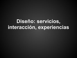 Diseño: servicios,
interacción, experiencias
 