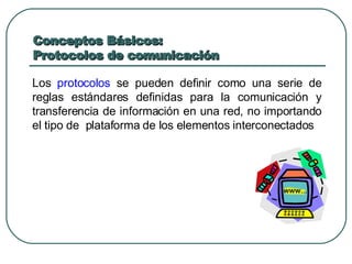 Conceptos Básicos:  Protocolos de comunicación Los  protocolos  se pueden definir como una serie de reglas estándares definidas para la comunicación y transferencia de información en una red, no importando el tipo de  plataforma de los elementos interconectados 