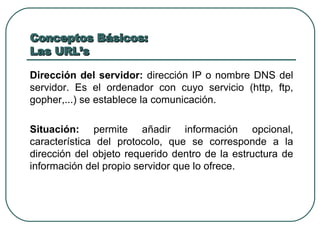 Conceptos Básicos:  Las URL’s Dirección del servidor:  dirección IP o nombre DNS del servidor. Es el ordenador con cuyo servicio (http, ftp, gopher,...) se establece la comunicación. Situación:  permite añadir información opcional, característica del protocolo, que se corresponde a la dirección del objeto requerido dentro de la estructura de información del propio servidor que lo ofrece. 