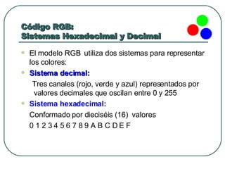 Código RGB:  Sistemas Hexadecimal y Decimal El modelo RGB  utiliza dos sistemas para representar los colores: Sistema decimal:  Tres canales (rojo, verde y azul) representados por valores decimales que oscilan entre 0 y 255  Sistema hexadecimal:   Conformado por dieciséis (16)  valores 0 1 2 3 4 5 6 7 8 9 A B C D E F 
