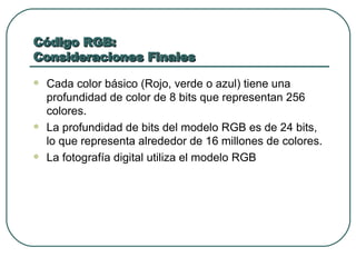 Código RGB: Consideraciones Finales Cada color básico (Rojo, verde o azul) tiene una profundidad de color de 8 bits que representan 256 colores. La profundidad de bits del modelo RGB es de 24 bits, lo que representa alrededor de 16 millones de colores. La fotografía digital utiliza el modelo RGB 