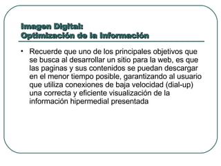 Imagen Digital: Optimización de la Información Recuerde que uno de los principales objetivos que se busca al desarrollar un sitio para la web, es que las paginas y sus contenidos se puedan descargar en el menor tiempo posible, garantizando al usuario que utiliza conexiones de baja velocidad (dial-up) una correcta y eficiente visualización de la información hipermedial presentada 