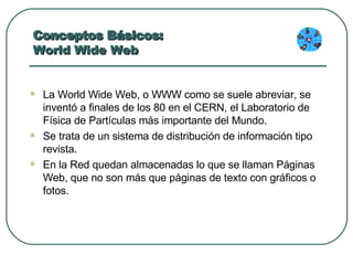 Conceptos Básicos:  World Wide Web La World Wide Web, o WWW como se suele abreviar, se inventó a finales de los 80 en el CERN, el Laboratorio de Física de Partículas más importante del Mundo.  Se trata de un sistema de distribución de información tipo revista.  En la Red quedan almacenadas lo que se llaman Páginas Web, que no son más que páginas de texto con gráficos o fotos.  