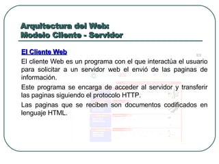 Arquitectura del Web: Modelo Cliente - Servidor El Cliente Web El cliente Web es un programa con el que interactúa el usuario para solicitar a un servidor web el envió de las paginas de información. Este programa se encarga de acceder al servidor y transferir las paginas siguiendo el protocolo HTTP. Las paginas que se reciben son documentos codificados en lenguaje HTML. 