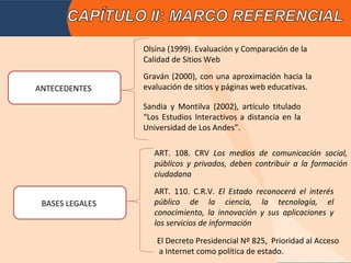 Olsina (1999). Evaluación y Comparación de la
                 Calidad de Sitios Web
                 Graván (2000), con una aproximación hacia la
ANTECEDENTES     evaluación de sitios y páginas web educativas.

                 Sandia y Montilva (2002), artículo titulado
                 “Los Estudios Interactivos a distancia en la
                 Universidad de Los Andes”.

                    ART. 108. CRV Los medios de comunicación social,
                    públicos y privados, deben contribuir a la formación
                    ciudadana
                    ART. 110. C.R.V. El Estado reconocerá el interés
 BASES LEGALES      público de la ciencia, la tecnología, el
                    conocimiento, la innovación y sus aplicaciones y
                    los servicios de información

                    El Decreto Presidencial Nº 825, Prioridad al Acceso
                    a Internet como política de estado.
 