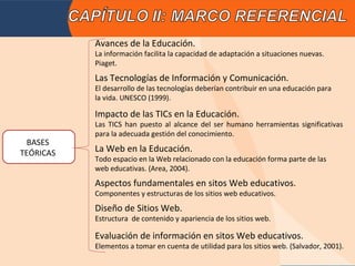 Avances de la Educación.
           La información facilita la capacidad de adaptación a situaciones nuevas.
           Piaget.
           Las Tecnologías de Información y Comunicación.
           El desarrollo de las tecnologías deberían contribuir en una educación para
           la vida. UNESCO (1999).

           Impacto de las TICs en la Educación.
           Las TICS han puesto al alcance del ser humano herramientas significativas
           para la adecuada gestión del conocimiento.
  BASES
TEÓRICAS   La Web en la Educación.
           Todo espacio en la Web relacionado con la educación forma parte de las
           web educativas. (Area, 2004).
           Aspectos fundamentales en sitos Web educativos.
           Componentes y estructuras de los sitios web educativos.
           Diseño de Sitios Web.
           Estructura de contenido y apariencia de los sitios web.

           Evaluación de información en sitos Web educativos.
           Elementos a tomar en cuenta de utilidad para los sitios web. (Salvador, 2001).
 