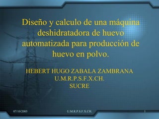 Diseño y calculo de una máquina
         deshidratadora de huevo
     automatizada para producción de
             huevo en polvo.
        HEBERT HUGO ZABALA ZAMBRANA
                U.M.R.P.S.F.X.CH.
                    SUCRE


07/10/2005        U.M.R.P.S.F.X.CH.    1
 