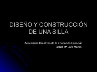 DISEÑO Y CONSTRUCCIÓN DE UNA SILLA Actividades Creativas de la Educación Especial Isabel Mª Lora Martín 