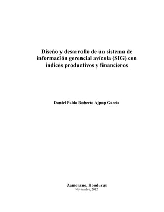 Diseño y desarrollo de un sistema de
información gerencial avícola (SIG) con
índices productivos y financieros
Daniel Pablo Roberto Ajpop García
Zamorano, Honduras
Noviembre, 2012
 