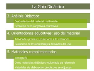 La Guía Didáctica 3. Análisis Didáctico Destinatarios del material multimedia Definición de los objetivos educativos 4. Orientaciones educativas: uso del material Actividades previas y posteriores a la utilización Evaluación de los aprendizajes derivados del uso 5. Materiales complementarios Bibliografía Otros materiales didácticos multimedia de referencia Materiales de elaboración propia que se adjunten 