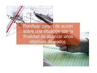 Planificar cursos de acción sobre una situación con la finalidad de alcanzar unos objetivos deseados   