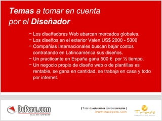 Los diseñadores Web abarcan mercados globales. Los diseños en el exterior Valen US$ 2000 - 5000 Compañias Internacionales buscan bajar costos  contratando en Latinoamérica sus diseños. Un practicante en España gana 500 €  por ½ tiempo. Un negocio propio de diseño web o de plantillas es  rentable, se gana en cantidad, se trabaja en casa y todo  por internet. Temas  a tomar en cuenta por el  Diseñador 