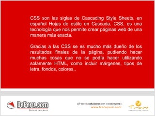 CSS son las siglas de Cascading Style Sheets, en español Hojas de estilo en Cascada. CSS, es una tecnología que nos permite crear páginas web de una manera más exacta. Gracias a las CSS se es mucho más dueño de los resultados finales de la página, pudiendo hacer muchas cosas que no se podía hacer utilizando solamente HTML, como incluir márgenes, tipos de letra, fondos, colores.. 