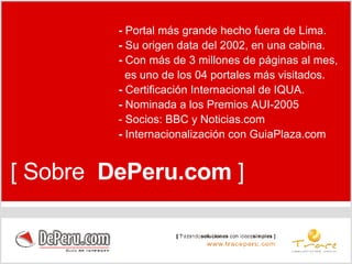 [ Sobre  DePeru.com  ] -  Portal más grande hecho fuera de Lima. -  Su origen data del 2002, en una cabina. -  Con más de 3 millones de páginas al mes, es uno de los 04 portales más visitados. -  Certificación Internacional de IQUA. -  Nominada a los Premios AUI-2005 - Socios: BBC y Noticias.com  -  Internacionalización con GuiaPlaza.com 
