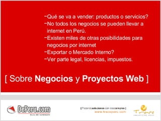 Qué se va a vender: productos o servicios?  No todos los negocios se pueden llevar a  internet en Perú. Existen miles de otras posibilidades para  negocios por internet  Exportar o Mercado Interno? Ver parte legal, licencias, impuestos. [ Sobre  Negocios  y  Proyectos   Web  ] 