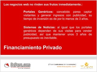 Portales Genéricos:  concebido parea captar visitantes y generar ingresos con publicidad, su tiempo de inversión es de por lo menos de 3 años. Sistemas de Noticias:  al igual que los portales genéricos dependen de sus visitas para vender publicidad, así que mantener unos 3 años de presupuesto es inevitable. Financiamiento Privado Los negocios web no rinden sus frutos inmediatamente.: 