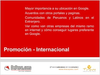 Promoción - Internacional Mayor importancia a su ubicación en Google. Acuerdos con otros portales y paginas.  Comunidades de Peruanos y Latinos en el Extranjero. Ver como van otras empresas del mismo ramo en internet y cómo conseguir lugares preferente en Google. 