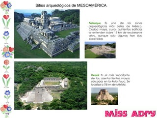 Sitios arqueológicos de MESOAMÉRICA Palenque  Es una de las zonas arqueológicas más bellas de México. Ciudad maya, cuyos quinientos edificios se extienden sobre 15 km de exuberante selva, aunque solo algunos han sido excavados  Uxmal  Es el más importante de los asentamientos mayas ubicados en la Ruta Puuc. Se localiza a 78 km de Mérida.  