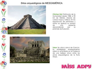 Sitios arqueológicos de MESOAMÉRICA Chichen Itzá   Patrimonio de la Humanidad desde 1988. a 90 km de Mérida. Mezcla de cultura maya y tolteca. En los equinoccios de primavera y otoño se aprecia la sombra de una serpiente descendiendo por la pirámide de Kukulcán.  Tulum  Se ubica cerca de Cancún. Su privilegiado emplazamiento sobre un acantilado en el Caribe le da una belleza única entre las zonas arqueológicas de la Ruta Maya. 