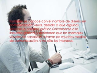 • También se conoce con el nombre de diseño en
  comunicación visual, debido a que algunos
  asocian la palabra gráfico únicamente a la
  industria gráfica, y entienden que los mensajes
  visuales se canalizan a través de muchos medios
  de comunicación, y no sólo los impresos.
 