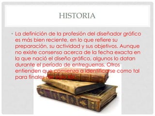 HISTORIA

• La definición de la profesión del diseñador gráfico
  es más bien reciente, en lo que refiere su
  preparación, su actividad y sus objetivos. Aunque
  no existe consenso acerca de la fecha exacta en
  la que nació el diseño gráfico, algunos lo datan
  durante el período de entreguerras. Otros
  entienden que comienza a identificarse como tal
  para finales del siglo XIX.
 