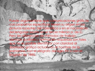 • Puede argumentarse que comunicaciones gráficas
  con propósitos específicos tienen su origen en las
  pinturas rupestres del Paleolítico y en el nacimiento
  del lenguaje escrito en el tercer milenio a. de C.
  Pero las diferencias de métodos de trabajo,
  ciencias auxiliares y formación requerida son tales
  que no es posible identificar con claridad al
  diseñador gráfico actual con el hombre de la
  prehistoria, con el xilógrafo del siglo XV o con el
  litógrafo de 1890.
 