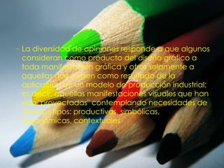 • La diversidad de opiniones responde a que algunos
  consideran como producto del diseño gráfico a
  toda manifestación gráfica y otros solamente a
  aquellas que surgen como resultado de la
  aplicación de un modelo de producción industrial;
  es decir, aquellas manifestaciones visuales que han
  sido "proyectadas" contemplando necesidades de
  diversos tipos: productivas, simbólicas,
  ergonómicas, contextuales
 