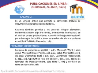 CALAMEO:
   Es un servicio online que permite la conversión gratuita de
   documentos en publicaciones digitales .

   Calaméo también permite a los usuarios integrar elementos
   multimedia (vídeo, clips de sonido, animaciones interactivas) en
   el interior de sus publicaciones. A su ves se integraron opciones
   para descargar las publicaciones en medios de almacenamiento
   extraible (CD-ROM y Memorias Usb).
FORMATOS SOPORTADOS:
   Formato de documento portátil (. pdf), Microsoft Word (. doc.
   docx), Microsoft PowerPoint (. ppt, pps.. pptx), Microsoft Excel (.
   xls, xlsx), OpenOffice texto (. odt. sxw), OpenOffice Presentation
   (. odp,. sxi), OpenOffice Hoja de cálculo (. ods,. sxc), Todos los
   formatos de OpenDocument, Sólo texto (. Txt) y Formato de
   texto enriquecido (. rtf)
 