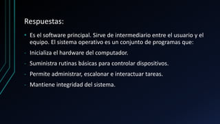 Respuestas:
• Es el software principal. Sirve de intermediario entre el usuario y el
equipo. El sistema operativo es un conjunto de programas que:
‐ Inicializa el hardware del computador.
‐ Suministra rutinas básicas para controlar dispositivos.
‐ Permite administrar, escalonar e interactuar tareas.
‐ Mantiene integridad del sistema.
 