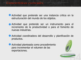 04 Actividad que pretende ser una instancia critica   en la estructuración del mundo de los objetos. Actividad que pretende ser un instrumento para el incremento de la productividad o para el fomento de nuevas industrias. Actividad coordinadora del desarrollo y planificación de productos. Actividad planteada como procedimiento para incrementar el volumen de las  exportaciones. Características esenciales. 