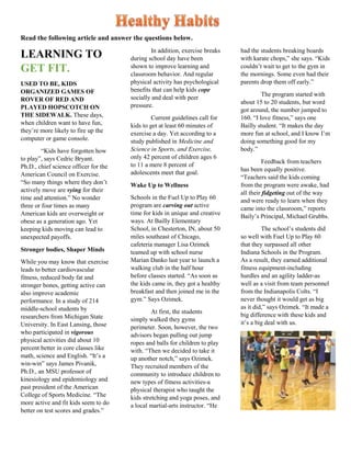 Read the following article and answer the questions below.
LEARNING TO
GET FIT.
USED TO BE, KIDS
ORGANIZED GAMES OF
ROVER OF RED AND
PLAYED HOPSCOTCH ON
THE SIDEWALK. These days,
when children want to have fun,
they’re more likely to fire up the
computer or game console.
“Kids have forgotten how
to play”, says Cedric Bryant.
Ph.D., chief science officer for the
American Council on Exercise.
“So many things where they don’t
actively move are vying for their
time and attention.” No wonder
three or four times as many
American kids are overweight or
obese as a generation ago. Yet
keeping kids moving can lead to
unexpected payoffs.
Stronger bodies, Shaper Minds
While you may know that exercise
leads to better cardiovascular
fitness, reduced body fat and
stronger bones, getting active can
also improve academic
performance. In a study of 214
middle-school students by
researchers from Michigan State
University. In East Lansing, those
who participated in vigorous
physical activities did about 10
percent better in core classes like
math, science and English. “It’s a
win-win” says James Pivanik,
Ph.D., an MSU professor of
kinesiology and epidemiology and
past president of the American
College of Sports Medicine. “The
more active and fit kids seem to do
better on test scores and grades.”
In addition, exercise breaks
during school day have been
shown to improve learning and
classroom behavior. And regular
physical activity has psychological
benefits that can help kids cope
socially and deal with peer
pressure.
Current guidelines call for
kids to get at least 60 minutes of
exercise a day. Yet according to a
study published in Medicine and
Science in Sports, and Exercise,
only 42 percent of children ages 6
to 11 a mere 8 percent of
adolescents meet that goal.
Wake Up to Wellness
Schools in the Fuel Up to Play 60
program are carving out active
time for kids in unique and creative
ways. At Bailly Elementary
School, in Chesterton, IN, about 50
miles southeast of Chicago,
cafeteria manager Lisa Ozimek
teamed up with school nurse
Marian Danko last year to launch a
walking club in the half hour
before classes started. “As soon as
the kids came in, they got a healthy
breakfast and then joined me in the
gym.” Says Ozimek.
At first, the students
simply walked they gyms
perimeter. Soon, however, the two
advisors began pulling out jump
ropes and balls for children to play
with. “Then we decided to take it
up another notch,” says Ozimek.
They recruited members of the
community to introduce children to
new types of fitness activities-a
physical therapist who taught the
kids stretching and yoga poses, and
a local martial-arts instructor. “He
had the students breaking boards
with karate chops,” she says. “Kids
couldn’t wait to get to the gym in
the mornings. Some even had their
parents drop them off early.”
The program started with
about 15 to 20 students, but word
got around, the number jumped to
160. “I love fitness,” says one
Bailly student. “It makes the day
more fun at school, and I know I’m
doing something good for my
body.”
Feedback from teachers
has been equally positive.
“Teachers said the kids coming
from the program were awake, had
all their fidgeting out of the way
and were ready to learn when they
came into the classroom,” reports
Baily’s Principal, Michael Grubbs.
The school’s students did
so well with Fuel Up to Play 60
that they surpassed all other
Indiana Schools in the Program.
As a result, they earned additional
fitness equipment-including
hurdles and an agility ladder-as
well as a visit from team personnel
from the Indianapolis Colts. “I
never thought it would get as big
as it did,” says Ozimek. “It made a
big difference with these kids and
it’s a big deal with us.
 