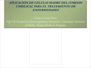 APLICACIÓN DE CELULAS MADRE DEL CORDON
      UMBILICAL PARA EL TRATAMIENTO DE
               ENFERMEDADES

                          Carmen García Flores
P.Q.F.B, Facultad de Ciencias Químicas, Benemérita Universidad Autónoma
                 de Puebla, Heroica Puebla de Zaragoza.
 