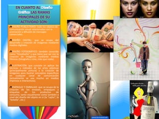 DISEÑO PUBLICITARIO: todo los objetos de
comunicación visual relacionados con la
promoción y difusión de mensajes
comerciales.

  DISEÑO DIGITAL: que se ocupa del
desarrollo y creación de imágenes mediante
medios digitales.

   DISEÑO FOTOGRÁFICO: también conocido
como "fotodiseño" y que tiene que ver con la
creación de imágenes mediante medios
fílmicos (fotografía y cine, más que nada).

  ILUSTRACIÓN: que consiste en aplicar las
técnicas y métodos de las artes plásticas
(principalmente pintura) a la creación de
imágenes para ilustrar conceptos específicos
en cualquier canal de comunicación
(actualmente se usa mucho en medios
impresos e interactivos).

   EMPAQUE Y EMBALAJE: que se ocupa de la
creación de los envases, empaques y
etiquetas      de     los    productos         de
consumo, tanto visualmente como también a
nivel del diseño del objeto en sí (la "cajita", la
"botella", etc.)
 
