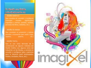 DISEÑO GRÁFICO:
Que consiste en concebir y configurar
mensajes      visuales     significantes
(logotipos y marcas, carteles, revistas,
portadas de libros, websites, etc.)

  DISEÑO DE MODA:
Que consisten en proyectar y realizar
prendas y accesorios para vestir (ropa,
zapatos,        joyería,           etc.)

  DISEÑO TEXTIL:
Que es una rama derivada de la
combinación de algunos métodos del
Diseño Gráfico con algunos otros del
Industrial y el de Modas, y consiste en
concebir y configurar telas y patrones
para la industria textil (estampados,
hilados, bordados, fibras, etc.)
 