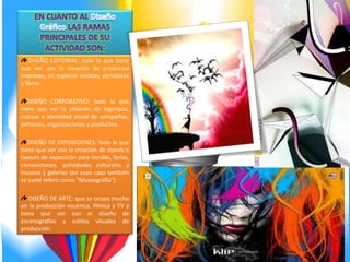 DISEÑO EDITORIAL: todo lo que tiene
que ver con la creación de productos
impresos, en especial revistas, periódicos
y libros.

   DISEÑO CORPORATIVO: todo lo que
tiene que ver la creación de logotipos,
marcas e identidad visual de compañías,
personas, organizaciones y productos.

   DISEÑO DE EXPOSICIONES: todo lo que
tiene que ver con la creación de stands o
layouts de exposición para tiendas, ferias,
convenciones, actividades culturales y
museos y galerías (en cuyo caso también
se suele referir como "Museografía")

   DISEÑO DE ARTE: que se ocupa mucho
en la producción escénica, fílmica y TV y
tiene que ver con el diseño de
escenografías y estilos visuales de
producción.
 